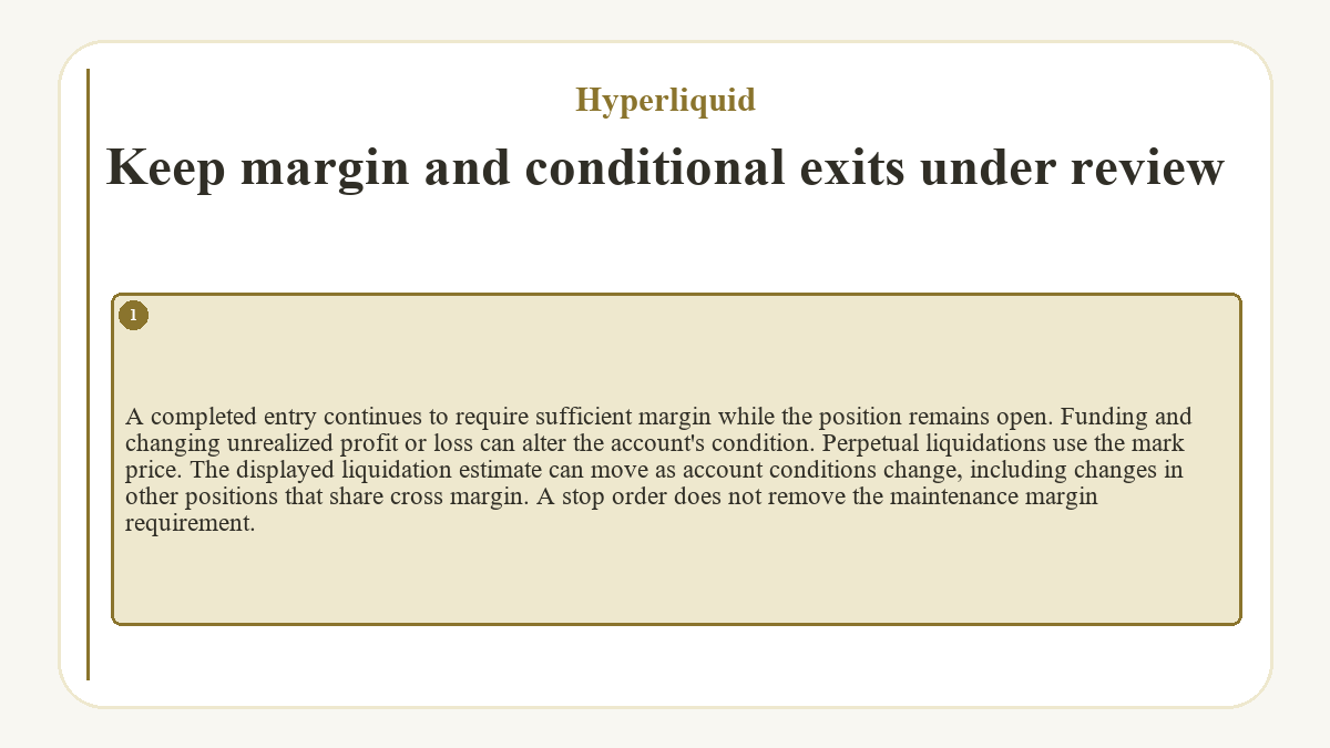 Keep margin and conditional exits under review: A completed entry continues to require sufficient margin while the position remains open. Funding and changing unrealized profit or loss can alter the account's condition. Perpetual liquidations use the mark price. The displayed liquidation estimate can move as account conditions change, including changes in other positions that share cross margin. A stop order does not remove the maintenance margin requirement.