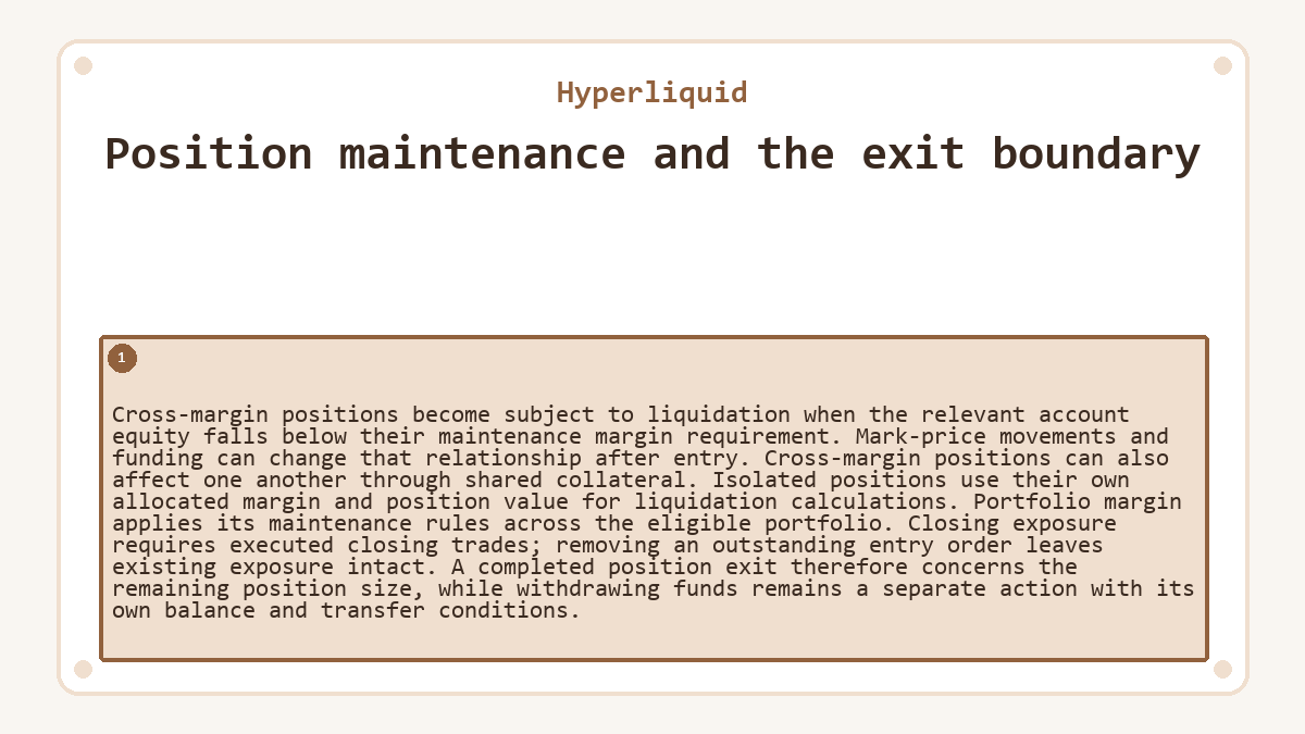 Position maintenance and the exit boundary: Cross-margin positions become subject to liquidation when the relevant account equity falls below their maintenance margin requirement. Mark-price movements and funding can change that relationship after entry. Cross-margin positions can also affect one another through shared collateral. Isolated positions use their own allocated margin and position value for liquidation calculations. Portfolio margin applies its maintenance rules across the eligible portfolio. Closing exposure requires executed closing trades; removing an outstanding entry order leaves existing exposure intact. A completed position exit therefore concerns the remaining position size, while withdrawing funds remains a separate action with its own balance and transfer conditions.